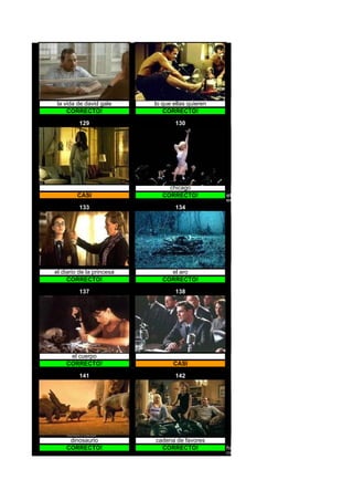la vida de david gale     lo que ellas quieren
     CORRECTO!                CORRECTO!

         129                       130




                                chicago           et el extraterrestre




         CASI                 CORRECTO!           et
                                                  el extraterrestre
         133                       134




el diario de la princesa        el aro
     CORRECTO!                CORRECTO!

         137                       138




     el cuerpo
    CORRECTO!                     CASI

         141                       142




     dinosaurio            cadena de favores
    CORRECTO!                CORRECTO!            hitch especialista en seduccion
                                                  hitch
 