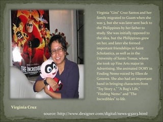 Virginia Cruz Virginia "Gini" Cruz Santos and her family migrated to Guam when she was 3, but she was later sent back to the Philippines by her father to study. She was initially opposed to the idea, but the Philippines grew on her, and later she formed important friendships in Saint Scholastica, as well as in the University of Santo Tomas, where she took up Fine Arts major in Advertising. She animated DORY in Finding Nemo voiced by Ellen de Generes. She also had an important hand in bringing characters from "Toy Story 2," "A Bug's Life," "Finding Nemo" and "The Incredibles" to life. source: http://www.dexigner.com/digital/news-g3203.html 