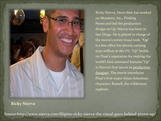 Ricky Nierva Ricky Nierva, Since then has worked on Monsters, Inc., Finding Nemo and led the production design on Up. Nierva was born in San Diego. He is placed in charge of the movie’s entire visual look. “ Up ” is a box office hit already earning $250 million in the US. “Up” builds on Pixar’s reputation for making the world’s best animated features.“Up” is Nierva’s first movie as  production designer . The movie introduces Pixar’s first major Asian-American character: Russell, the wilderness explorer Source:http://www.nierva.com/filipino-ricky-nierva-the-visual-guru-behind-pixars-up/ 