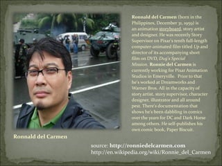 Ronnald del Carmen Ronnald del Carmen  (born in the Philippines, December 31, 1959) is an animation  storyboard , story artist and designer. He was recently Story Supervisor on Pixar's tenth full-length computer-animated film titled  Up  and director of its accompanying short film on DVD,  Dug's Special Mission .  Ronnie del Carmen  is currently working for Pixar Animation Studios in Emeryville.  Prior to that he's worked at Dreamworks and Warner Bros. All in the capacity of story artist, story supervisor, character designer, illustrator and all around pest. There's documentation that shows he's been dabbling in comics over the years for DC and Dark Horse among others. He self-publishes his own comic book, Paper Biscuit. source:  http://ronniedelcarmen.com http://en.wikipedia.org/wiki/Ronnie_del_Carmen 