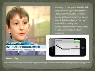 Robert Nay Amazing… A new game,  Bubble Ball , designed by an eighth grader from Utah, Robert Nay, is the top seller among Apple App Store’s free games.  Bubble Ball launched on Dec. 29 th  2010 and has already been downloaded millions of times. In fact it just passed  Angry Birds  in popularity http://cuduwudu.com/2011/01/with-14-years-develops-the-most-downloaded-video-game-on-the-app-store/  