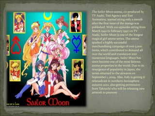 The  Sailor Moon  anime, co-produced by TV Asahi, Toei Agency and Toei Animation, started airing only a month after the first issue of the manga was published. With 200 episodes airing from March 1992 to February 1997 on TV Asahi,  Sailor Moon  is one of the longest magical girl anime series. The anime sparked a highly successful merchandising campaign of over 5,000 items, [ which contributed to demand all over the world and translation into numerous languages.  Sailor Moon  has since become one of the most famous anime properties in the world. [ Due to its resurgence of popularity in Japan, the series returned to the airwaves on September 1, 2009. Also, Italy is getting it rebroadcast in northern-hemisphere autumn 2010, also getting permission from Takeuchi who will be releasing new artwork to promote 