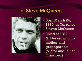 b. Steve McQueen Born March 24, 1930, as Terrence Steven McQueen Lived at 1311  N. Drexel with his mother and grandparents (Victor and Lillian Crawford) 