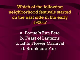 Which of the following neighborhood festivals started on the east side in the early 1900s? a. Pogue’s Run Fete b. Feast of Lanterns c. Little Flower Carnival d. Brookside Fair   
