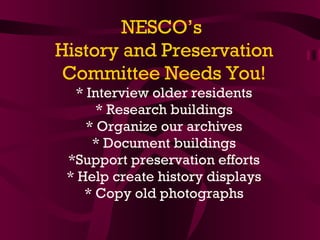 NESCO’s  History and Preservation Committee Needs You! *   Interview older residents * Research buildings * Organize our archives * Document buildings *Support preservation efforts * Help create history displays * Copy old photographs 