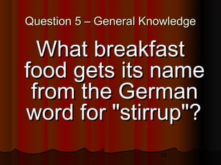 10
Question 5 – General KnowledgeQuestion 5 – General Knowledge
What breakfastWhat breakfast
food gets its namefood gets its name
from the Germanfrom the German
word for "stirrup"?word for "stirrup"?
 