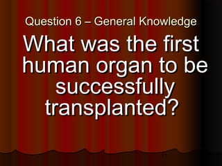 11
Question 6 – General KnowledgeQuestion 6 – General Knowledge
What was the firstWhat was the first
human organ to behuman organ to be
successfullysuccessfully
transplanted?transplanted?
 