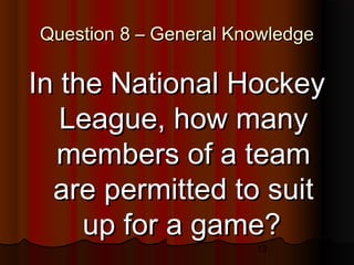 13
Question 8 – General KnowledgeQuestion 8 – General Knowledge
In the National HockeyIn the National Hockey
League, how manyLeague, how many
members of a teammembers of a team
are permitted to suitare permitted to suit
up for a game?up for a game?
 