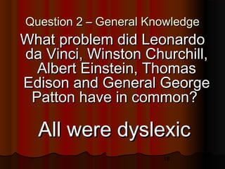 18
Question 2 – General KnowledgeQuestion 2 – General Knowledge
What problem did LeonardoWhat problem did Leonardo
da Vinci, Winston Churchill,da Vinci, Winston Churchill,
Albert Einstein, ThomasAlbert Einstein, Thomas
Edison and General GeorgeEdison and General George
Patton have in common?Patton have in common?
All were dyslexicAll were dyslexic
 