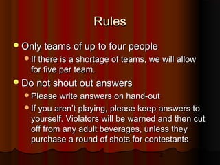 2
RulesRules
Only teams of up to four peopleOnly teams of up to four people
If there is a shortage of teams, we will allowIf there is a shortage of teams, we will allow
for five per team.for five per team.
Do not shout out answersDo not shout out answers
Please write answers on hand-outPlease write answers on hand-out
If you aren’t playing, please keep answers toIf you aren’t playing, please keep answers to
yourself. Violators will be warned and then cutyourself. Violators will be warned and then cut
off from any adult beverages, unless theyoff from any adult beverages, unless they
purchase a round of shots for contestantspurchase a round of shots for contestants
 
