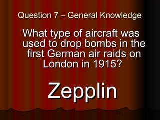 23
Question 7 – General KnowledgeQuestion 7 – General Knowledge
What type of aircraft wasWhat type of aircraft was
used to drop bombs in theused to drop bombs in the
first German air raids onfirst German air raids on
London in 1915?London in 1915?
ZepplinZepplin
 