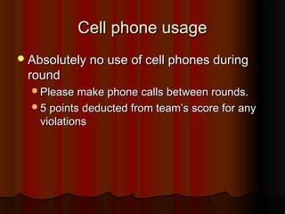 3
Cell phone usageCell phone usage
Absolutely no use of cell phones duringAbsolutely no use of cell phones during
roundround
Please make phone calls between rounds.Please make phone calls between rounds.
5 points deducted from team’s score for any5 points deducted from team’s score for any
violationsviolations
 