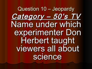 36
Question 10 – JeopardyQuestion 10 – Jeopardy
Category – 50’s TVCategory – 50’s TV
Name under whichName under which
experimenter Donexperimenter Don
Herbert taughtHerbert taught
viewers all aboutviewers all about
sciencescience
 