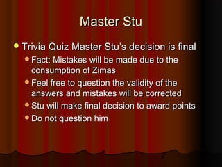 4
Master StuMaster Stu
Trivia Quiz Master Stu’s decision is finalTrivia Quiz Master Stu’s decision is final
Fact: Mistakes will be made due to theFact: Mistakes will be made due to the
consumption of Zimasconsumption of Zimas
Feel free to question the validity of theFeel free to question the validity of the
answers and mistakes will be correctedanswers and mistakes will be corrected
Stu will make final decision to award pointsStu will make final decision to award points
Do not question himDo not question him
 