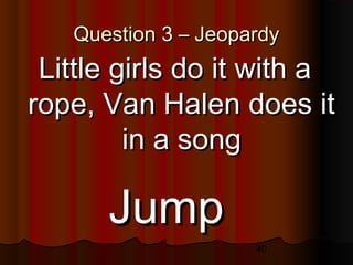 40
Question 3 – JeopardyQuestion 3 – Jeopardy
Little girls do it with aLittle girls do it with a
rope, Van Halen does itrope, Van Halen does it
in a songin a song
JumpJump
 