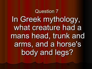 78
Question 7Question 7
In Greek mythology,In Greek mythology,
what creature had awhat creature had a
mans head, trunk andmans head, trunk and
arms, and a horse'sarms, and a horse's
body and legs?body and legs?
 