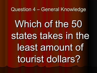 9
Question 4 – General KnowledgeQuestion 4 – General Knowledge
Which of the 50Which of the 50
states takes in thestates takes in the
least amount ofleast amount of
tourist dollars?tourist dollars?
 
