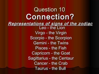 92
Question 10Question 10
Connection?Connection?
Representations of signs of the zodiacRepresentations of signs of the zodiac
Leo - the LionLeo - the Lion
Virgo - the VirginVirgo - the Virgin
Scorpio - the ScorpionScorpio - the Scorpion
Gemini - the TwinsGemini - the Twins
Pisces - the FishPisces - the Fish
Capricorn - the GoatCapricorn - the Goat
Sagittarius - the CentaurSagittarius - the Centaur
Cancer - the CrabCancer - the Crab
Taurus - the BullTaurus - the Bull
 