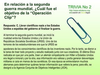 TRIVIA No 2 http://www.edutecno.org edu cación en  tecno logía Respuesta: C.   Llevar científicos nazis a los Estados Unidos a espaldas del gobierno al finalizar la guerra. Al terminar la segunda guerra mundial, se inició la rivalidad entre los Estados Unidos y la Unión de Repúblicas Socialista Soviéticas (URSS). Uno de los temores de los estadounidenses era que la URSS se apoderara de  los conocimientos científicos de los inventores  nazis. Por lo tanto, se dieron a la tarea de traer todo proyecto y estudio realizado junto con sus creadores. El diléma Ético radicaba en que por una parte, traer un alemán simpatizante con Hitler a Estados Unidos era ilegal e inmoral y por la otra, esa información era valiosa y podía generar desventajas militares si caía en manos de los soviéticos. En esa época se entrevistaron muchos alemanes para determinar quiénes tenian información que valiera la pena; para ello, se designó a la Agencia Conjunta de Objetivos Inteligentes (JIOA). En relación a la segunda guerra mundial, ¿Cuál  fue  el objetivo de la  “Operación  Clip ” ? 