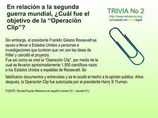 TRIVIA No 2 http://www.edutecno.org edu cación en  tecno logía Sin embargo, el presidente Franklin Delano Roosevelt se opuso a  llevar a Estados Unidos a  personas e investigaciones que tuvieran que ver con las ideas de Hitler y canceló el proyecto. Fue así como se creó la “Operación Clip”, por medio de la cual se  llevaron  aproximadamente 1.500 científicos nazis a los Estados Unidos a espaldas de Roosevelt. Se falsificaron documentos y entrevistas y se le ocultó el   hecho a la opinión pública. Años después, la Operación Clip fue autorizada por el presidente Harry S Truman. FUENTE: Revista Popular Mechanics en español (número 07 – volumen 61). En relación a la segunda guerra mundial, ¿Cuál  fue  el objetivo de la  “Operación  Clip ” ? 