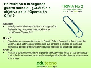 TRIVIA No 2 http://www.edutecno.org edu cación en  tecno logía Actividad: Investigar sobre el  contexto político que se generó al finalizar la segunda guerra mundial, el cuál se conoció como “Guerra Fría” . Grupo 1: Si participaran en un comité asesor de Franklin Delano Roosevelt, ¿Qué argumentos utilizarían para tratar de convencerlo para que aprobara el traslado de científicos alemanes a Estados Unidos? (tener en cuenta aspectos de seguridad nacional).  Grupo 2:  Analizar la solución adoptada por el presidente Roosevelt teniendo en cuenta  diversos puntos de vista e intereses relacionados  con el papel de los científicos en el avance de la tecnología. En relación a la segunda guerra mundial, ¿Cuál  fue  el objetivo de la  “Operación  Clip ” ? 