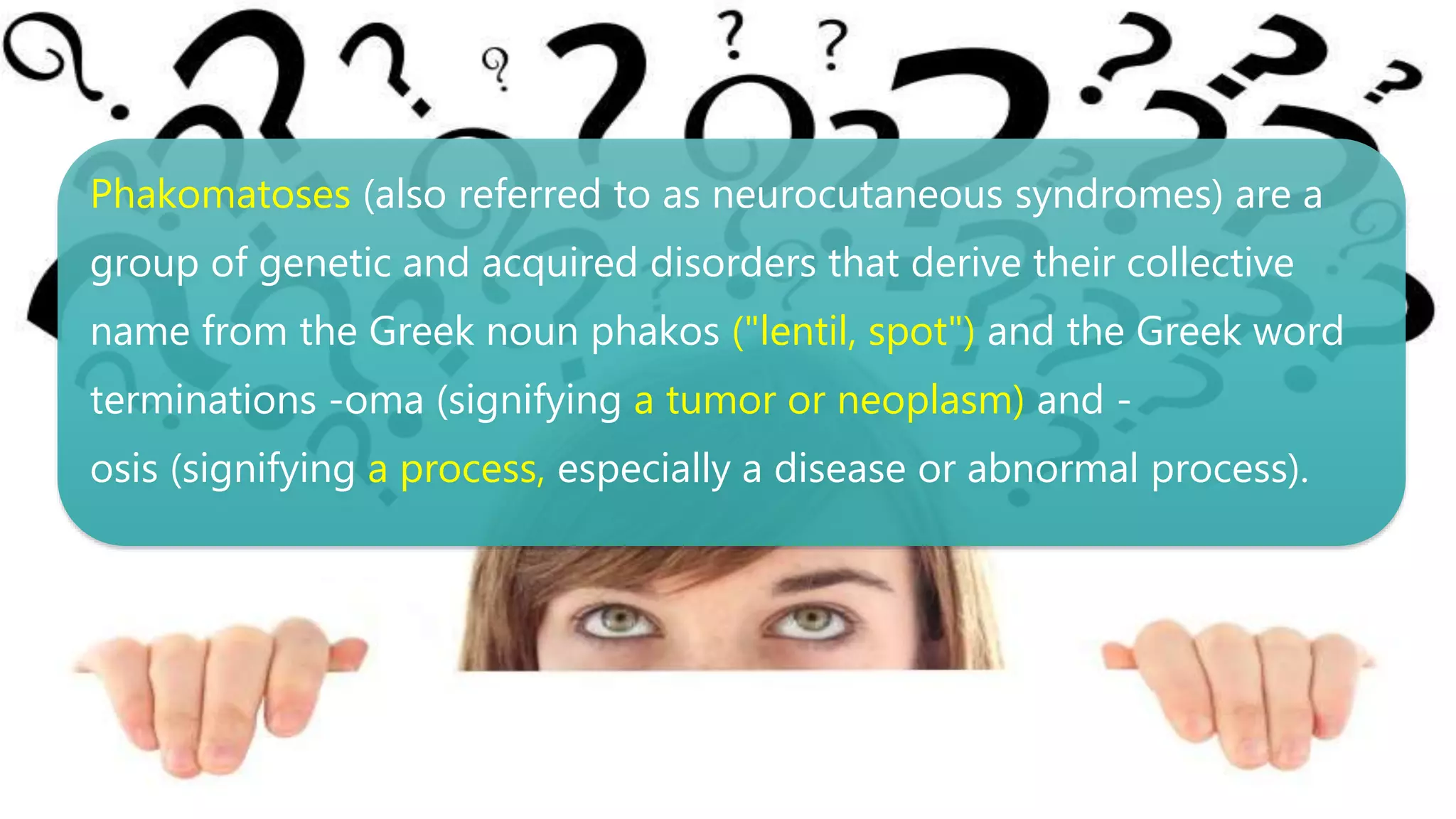 Phakomatoses (also referred to as neurocutaneous syndromes) are a
group of genetic and acquired disorders that derive their collective
name from the Greek noun phakos ("lentil, spot") and the Greek word
terminations -oma (signifying a tumor or neoplasm) and -
osis (signifying a process, especially a disease or abnormal process).
 