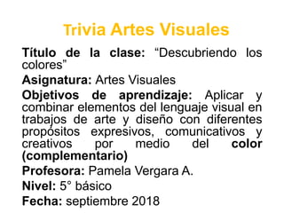 Trivia Artes Visuales
Título de la clase: “Descubriendo los
colores”
Asignatura: Artes Visuales
Objetivos de aprendizaje: Aplicar y
combinar elementos del lenguaje visual en
trabajos de arte y diseño con diferentes
propósitos expresivos, comunicativos y
creativos por medio del color
(complementario)
Profesora: Pamela Vergara A.
Nivel: 5° básico
Fecha: septiembre 2018
 