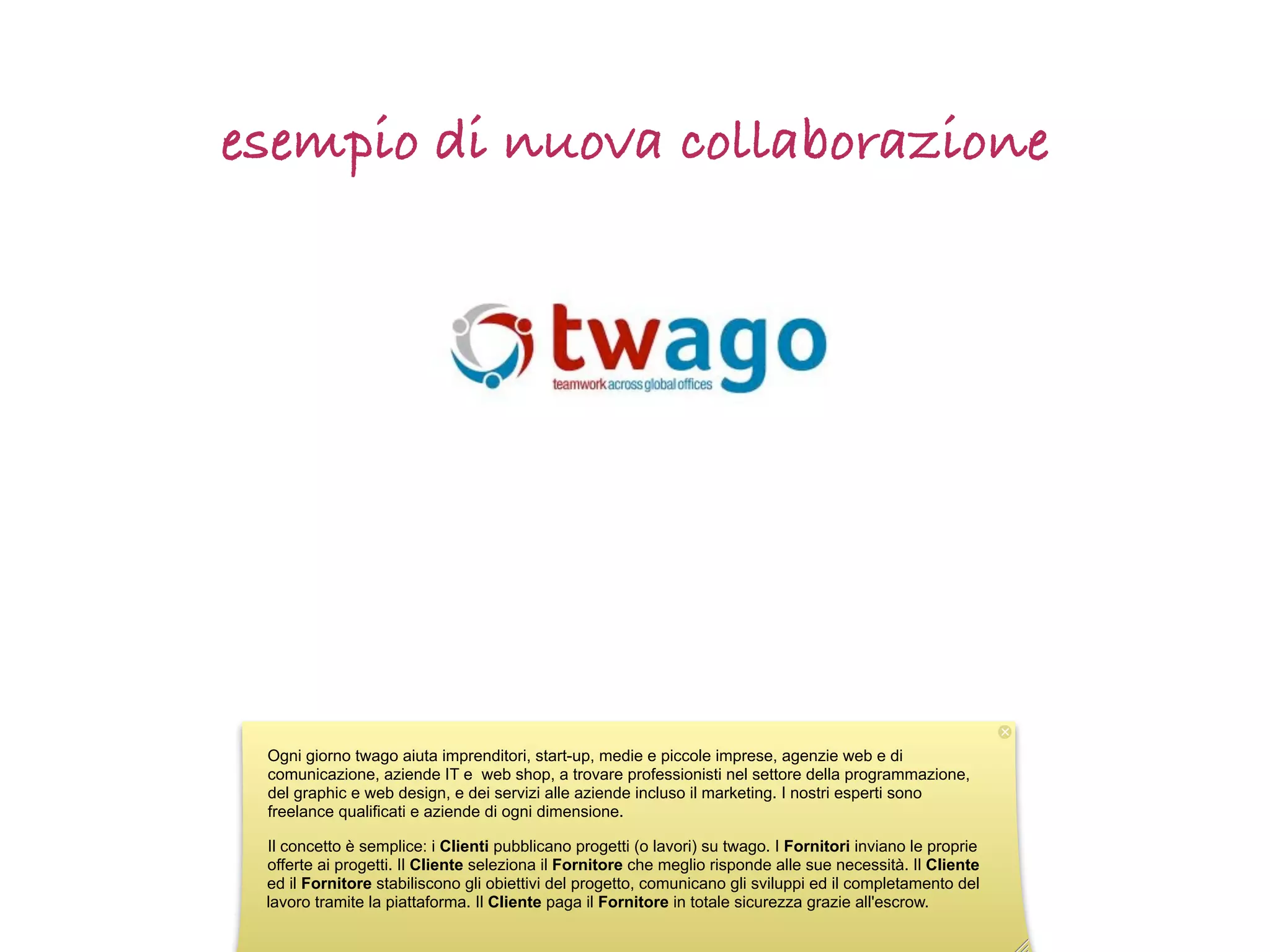 esempio di nuova collaborazione




 Ogni giorno twago aiuta imprenditori, start-up, medie e piccole imprese, agenzie web e di
 comunicazione, aziende IT e web shop, a trovare professionisti nel settore della programmazione,
 del graphic e web design, e dei servizi alle aziende incluso il marketing. I nostri esperti sono
 freelance qualificati e aziende di ogni dimensione.

 Il concetto è semplice: i Clienti pubblicano progetti (o lavori) su twago. I Fornitori inviano le proprie
 offerte ai progetti. Il Cliente seleziona il Fornitore che meglio risponde alle sue necessità. Il Cliente
 ed il Fornitore stabiliscono gli obiettivi del progetto, comunicano gli sviluppi ed il completamento del
 lavoro tramite la piattaforma. Il Cliente paga il Fornitore in totale sicurezza grazie all'escrow.
 