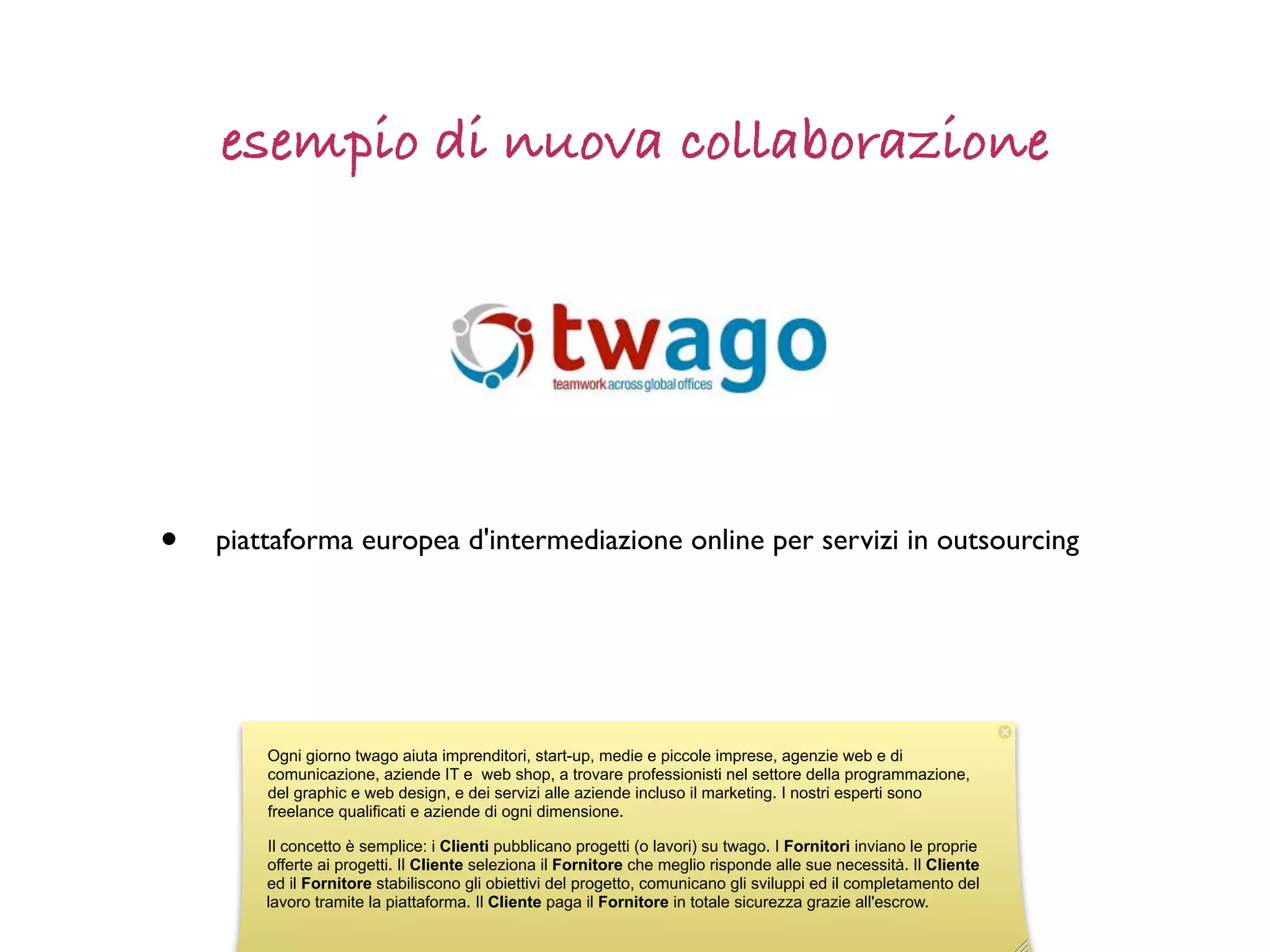 esempio di nuova collaborazione




•   piattaforma europea d'intermediazione online per servizi in outsourcing




        Ogni giorno twago aiuta imprenditori, start-up, medie e piccole imprese, agenzie web e di
        comunicazione, aziende IT e web shop, a trovare professionisti nel settore della programmazione,
        del graphic e web design, e dei servizi alle aziende incluso il marketing. I nostri esperti sono
        freelance qualificati e aziende di ogni dimensione.

        Il concetto è semplice: i Clienti pubblicano progetti (o lavori) su twago. I Fornitori inviano le proprie
        offerte ai progetti. Il Cliente seleziona il Fornitore che meglio risponde alle sue necessità. Il Cliente
        ed il Fornitore stabiliscono gli obiettivi del progetto, comunicano gli sviluppi ed il completamento del
        lavoro tramite la piattaforma. Il Cliente paga il Fornitore in totale sicurezza grazie all'escrow.
 