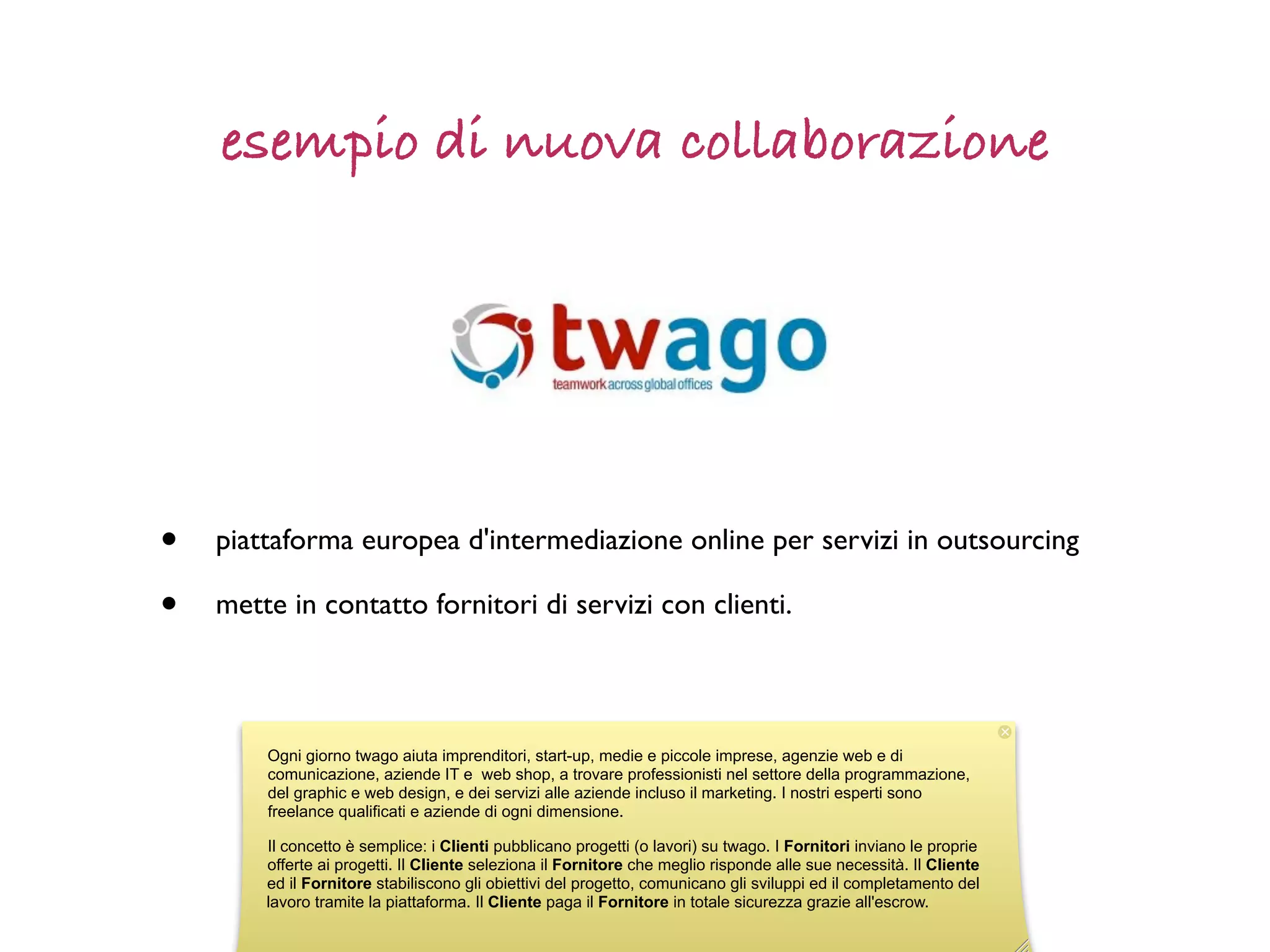 esempio di nuova collaborazione




•   piattaforma europea d'intermediazione online per servizi in outsourcing

•   mette in contatto fornitori di servizi con clienti.



        Ogni giorno twago aiuta imprenditori, start-up, medie e piccole imprese, agenzie web e di
        comunicazione, aziende IT e web shop, a trovare professionisti nel settore della programmazione,
        del graphic e web design, e dei servizi alle aziende incluso il marketing. I nostri esperti sono
        freelance qualificati e aziende di ogni dimensione.

        Il concetto è semplice: i Clienti pubblicano progetti (o lavori) su twago. I Fornitori inviano le proprie
        offerte ai progetti. Il Cliente seleziona il Fornitore che meglio risponde alle sue necessità. Il Cliente
        ed il Fornitore stabiliscono gli obiettivi del progetto, comunicano gli sviluppi ed il completamento del
        lavoro tramite la piattaforma. Il Cliente paga il Fornitore in totale sicurezza grazie all'escrow.
 