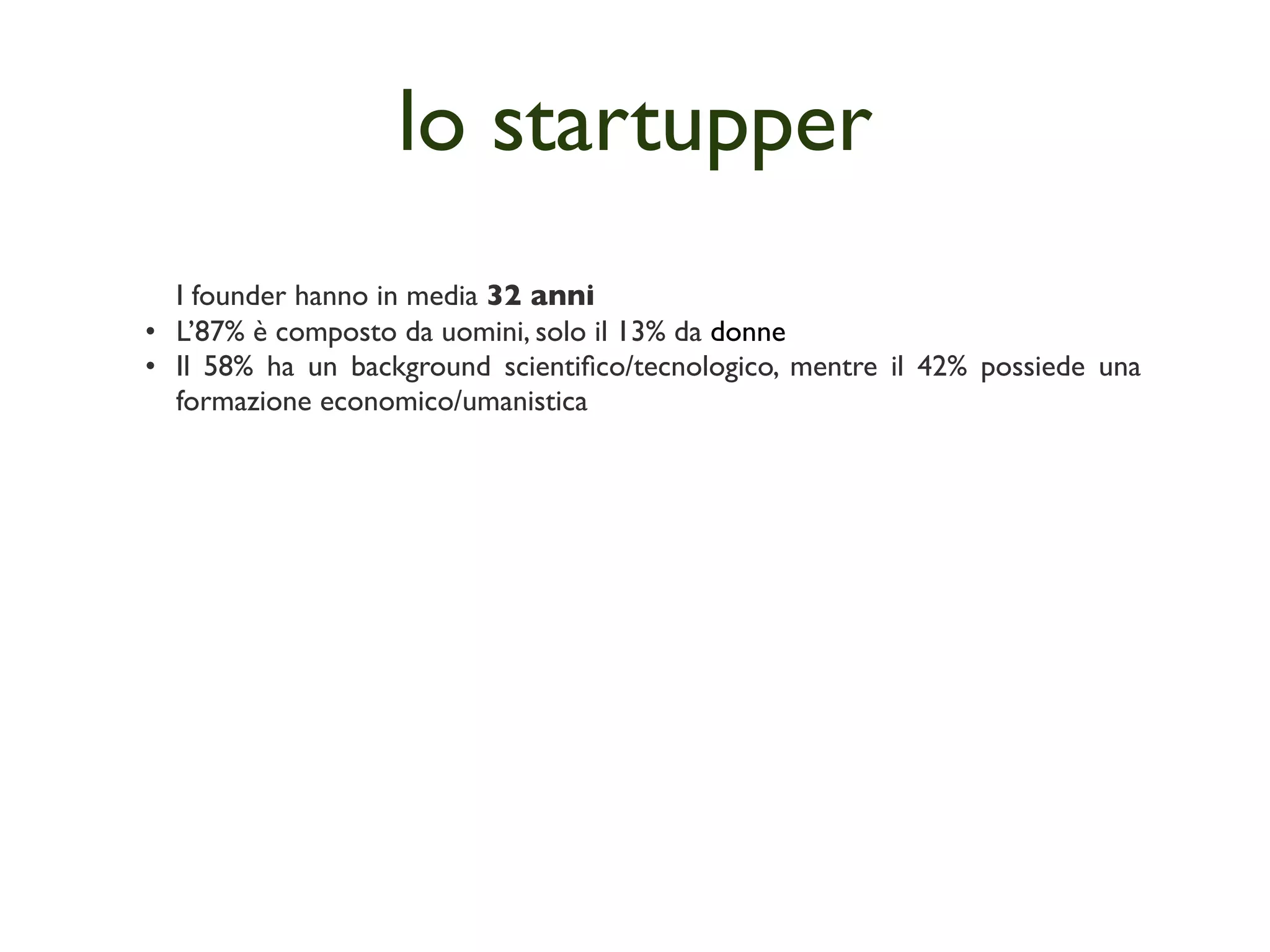 lo startupper
  I founder hanno in media 32 anni
• L’87% è composto da uomini, solo il 13% da donne
• Il 58% ha un background scientiﬁco/tecnologico, mentre il 42% possiede una
  formazione economico/umanistica
 