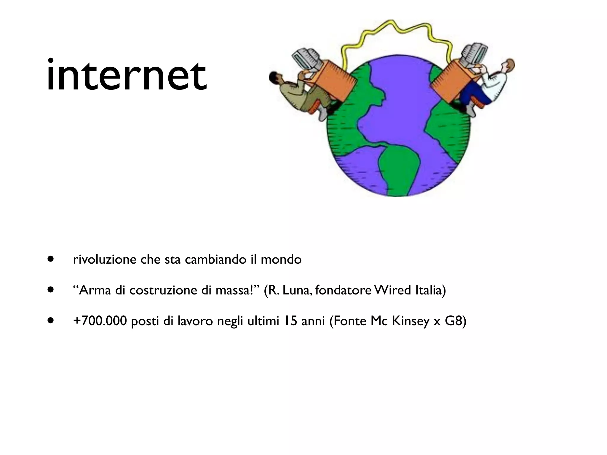 internet


•   rivoluzione che sta cambiando il mondo

•   “Arma di costruzione di massa!” (R. Luna, fondatore Wired Italia)

•   +700.000 posti di lavoro negli ultimi 15 anni (Fonte Mc Kinsey x G8)
 