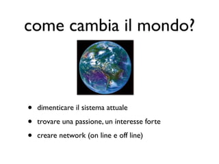 come cambia il mondo?



•   dimenticare il sistema attuale

•   trovare una passione, un interesse forte

•   creare network (on line e off line)
 