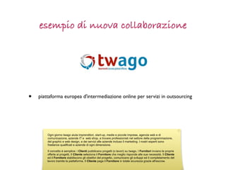 esempio di nuova collaborazione




•   piattaforma europea d'intermediazione online per servizi in outsourcing




        Ogni giorno twago aiuta imprenditori, start-up, medie e piccole imprese, agenzie web e di
        comunicazione, aziende IT e web shop, a trovare professionisti nel settore della programmazione,
        del graphic e web design, e dei servizi alle aziende incluso il marketing. I nostri esperti sono
        freelance qualificati e aziende di ogni dimensione.

        Il concetto è semplice: i Clienti pubblicano progetti (o lavori) su twago. I Fornitori inviano le proprie
        offerte ai progetti. Il Cliente seleziona il Fornitore che meglio risponde alle sue necessità. Il Cliente
        ed il Fornitore stabiliscono gli obiettivi del progetto, comunicano gli sviluppi ed il completamento del
        lavoro tramite la piattaforma. Il Cliente paga il Fornitore in totale sicurezza grazie all'escrow.
 