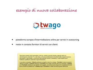 esempio di nuova collaborazione




•   piattaforma europea d'intermediazione online per servizi in outsourcing

•   mette in contatto fornitori di servizi con clienti.



        Ogni giorno twago aiuta imprenditori, start-up, medie e piccole imprese, agenzie web e di
        comunicazione, aziende IT e web shop, a trovare professionisti nel settore della programmazione,
        del graphic e web design, e dei servizi alle aziende incluso il marketing. I nostri esperti sono
        freelance qualificati e aziende di ogni dimensione.

        Il concetto è semplice: i Clienti pubblicano progetti (o lavori) su twago. I Fornitori inviano le proprie
        offerte ai progetti. Il Cliente seleziona il Fornitore che meglio risponde alle sue necessità. Il Cliente
        ed il Fornitore stabiliscono gli obiettivi del progetto, comunicano gli sviluppi ed il completamento del
        lavoro tramite la piattaforma. Il Cliente paga il Fornitore in totale sicurezza grazie all'escrow.
 
