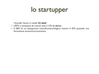 lo startupper
  I founder hanno in media 32 anni
• L’87% è composto da uomini, solo il 13% da donne
• Il 58% ha un background scientiﬁco/tecnologico, mentre il 42% possiede una
  formazione economico/umanistica
 