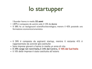 lo startupper
  I founder hanno in media 32 anni
• L’87% è composto da uomini, solo il 13% da donne
• Il 58% ha un background scientiﬁco/tecnologico, mentre il 42% possiede una
  formazione economico/umanistica




• il 59% è composto da aspiranti startup, mentre il restante 41% è
  rappresentato da aziende già costituite
• Sono imprese giovani e hanno in media un anno di vita
• Il 39% sorge nel nord Italia,il 34% dal Centro, il 10% dal Sud Italia
• il 10% delle imprese è stato costituito all’estero
 