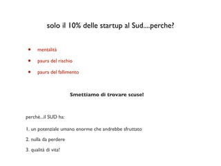 solo il 10% delle startup al Sud....perche?


 •    mentalità

 •    paura del rischio

 •    paura del fallimento



                      Smettiamo di trovare scuse!



perchè...il SUD ha:

1. un potenziale umano enorme che andrebbe sfruttato

2. nulla da perdere

3. qualità di vita!
 