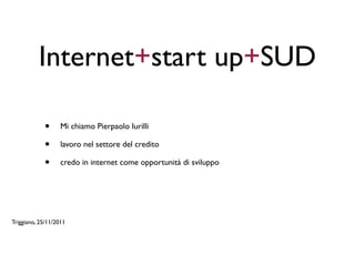 Internet+start up+SUD

            •      Mi chiamo Pierpaolo Iurilli

            •      lavoro nel settore del credito

            •      credo in internet come opportunità di sviluppo




Triggiano, 25/11/2011
 