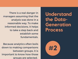 Understand
the Data-
Generation
Process
There is a real danger in
managers assuming that the
analysis was done in a
reasonable way. To make
informed decisions, it helps
to take a step back and
establish some
fundamentals.
Because analytics often boils
down to making comparisons
between groups, it is
important to know how those
groups are selected. 
#2
 