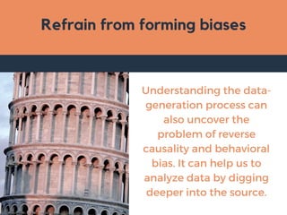 Refrain from forming biases
Understanding the data-
generation process can
also uncover the
problem of reverse
causality and behavioral
bias. It can help us to
analyze data by digging
deeper into the source.
 