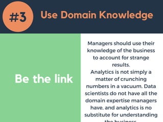 Be the link
Use Domain Knowledge
Managers should use their
knowledge of the business
to account for strange
results.
Analytics is not simply a
matter of crunching
numbers in a vacuum. Data
scientists do not have all the
domain expertise managers
have, and analytics is no
substitute for understanding
#3
 