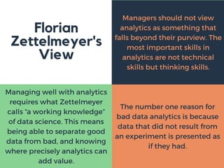 Florian
Zettelmeyer's
View
Managers should not view
analytics as something that
falls beyond their purview. The
most important skills in
analytics are not technical
skills but thinking skills.
Managing well with analytics
requires what Zettelmeyer
calls “a working knowledge”
of data science. This means
being able to separate good
data from bad, and knowing
where precisely analytics can
add value.
The number one reason for
bad data analytics is because
data that did not result from
an experiment is presented as
if they had.
 