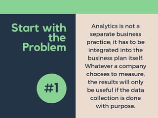 Start with
the
Problem
Analytics is not a
separate business
practice; it has to be
integrated into the
business plan itself.
Whatever a company
chooses to measure,
the results will only
be useful if the data
collection is done
with purpose.
#1
 