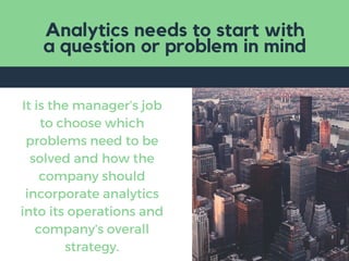 Analytics needs to start with
a question or problem in mind
It is the manager’s job
to choose which
problems need to be
solved and how the
company should
incorporate analytics
into its operations and
company’s overall
strategy.
 