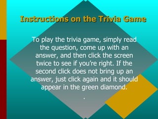 Instructions on the Trivia Game To play the trivia game, simply read the question, come up with an answer, and then click the screen twice to see if you’re right. If the second click does not bring up an answer, just click again and it should appear in the green diamond. . 