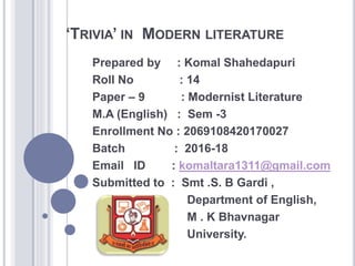 ‘TRIVIA’ IN MODERN LITERATURE
Prepared by : Komal Shahedapuri
Roll No : 14
Paper – 9 : Modernist Literature
M.A (English) : Sem -3
Enrollment No : 2069108420170027
Batch : 2016-18
Email ID : komaltara1311@gmail.com
Submitted to : Smt .S. B Gardi ,
Department of English,
M . K Bhavnagar
University.
 