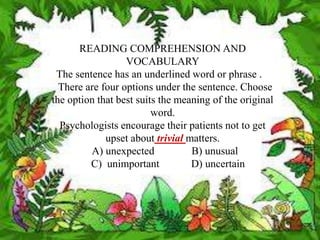 READING COMPREHENSION AND
                  VOCABULARY
 The sentence has an underlined word or phrase .
  There are four options under the sentence. Choose
the option that best suits the meaning of the original
                         word.
  Psychologists encourage their patients not to get
             upset about trivial matters.
         A) unexpected            B) unusual
         C) unimportant           D) uncertain
 