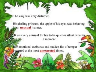 The king was very disturbed.

His darling princess, the apple of his eyes was behaving
in an unusual manner.

It was very unusual for her to be quiet or silent even for
                      a moment.

Her emotional outbursts and sudden fits of temper
occurred at the most unexpected times.
 