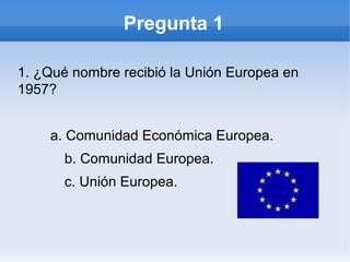 Pregunta 1
1. ¿Qué nombre recibió la Unión Europea en
1957?
a. Comunidad Económica Europea.
b. Comunidad Europea.
c. Unión Europea.
 